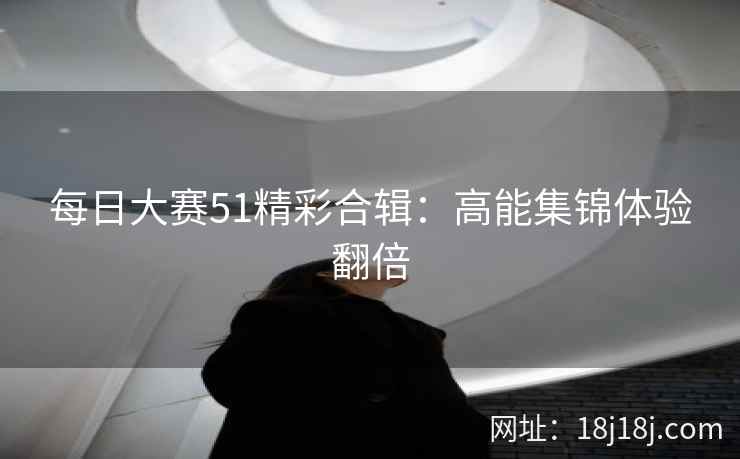 每日大赛51精彩合辑:高能集锦体验翻倍 每日大赛51精彩合辑:高能集锦体验翻倍