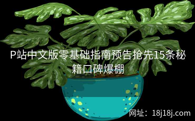 P站中文版零基础指南预告抢先15条秘籍口碑爆棚 P站中文版零基础指南预告抢先15条秘籍口碑爆棚