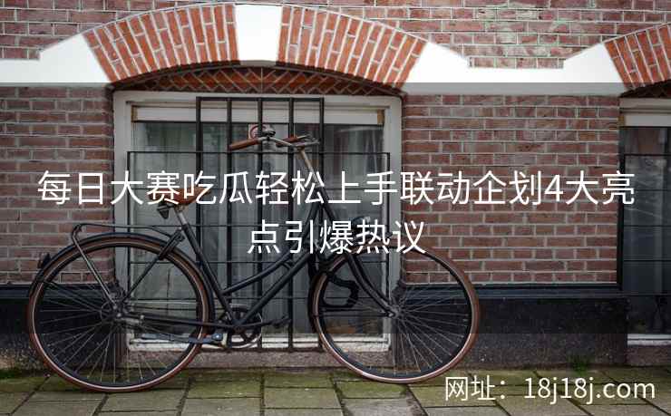 每日大赛吃瓜轻松上手联动企划4大亮点引爆热议 每日大赛吃瓜轻松上手联动企划4大亮点引爆热议