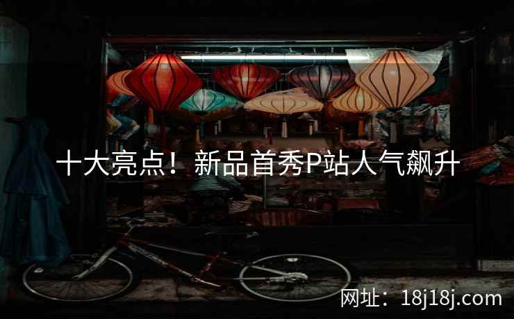 十大亮点！新品首秀P站人气飙升