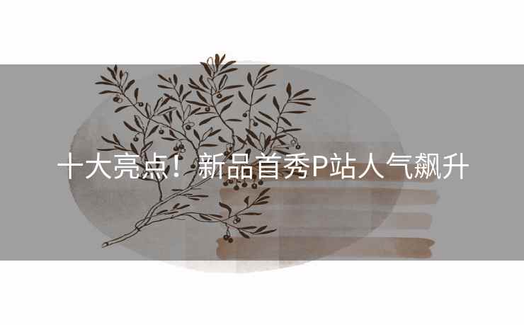 十大亮点！新品首秀P站人气飙升